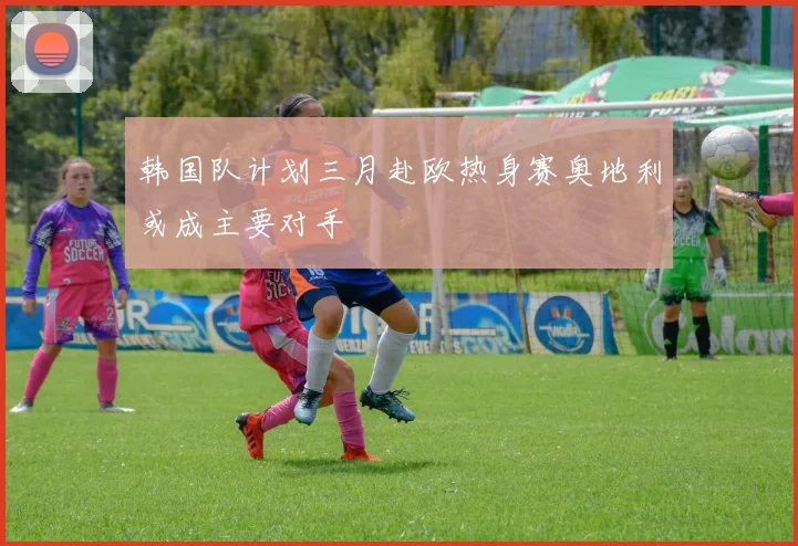韩国队计划三月赴欧热身赛奥地利或成主要对手