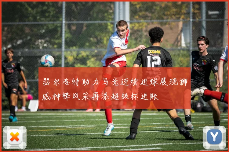 瑟尔洛特助力马竞连续进球展现挪威神锋风采再添超级杯进账