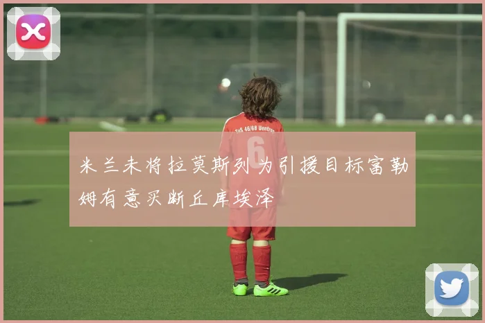 米兰未将拉莫斯列为引援目标富勒姆有意买断丘库埃泽
