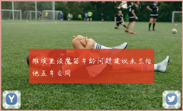 维埃里谈魔笛年龄问题建议米兰给他五年合同