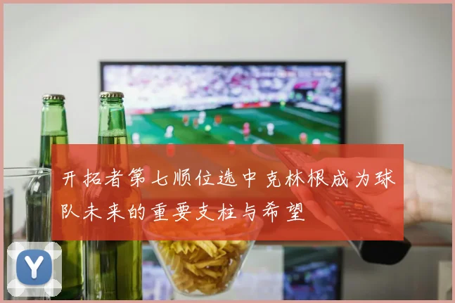 开拓者第七顺位选中克林根成为球队未来的重要支柱与希望