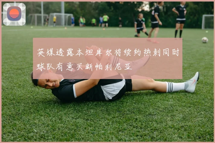 英媒透露本坦库尔将续约热刺同时球队有意买断帕利尼亚