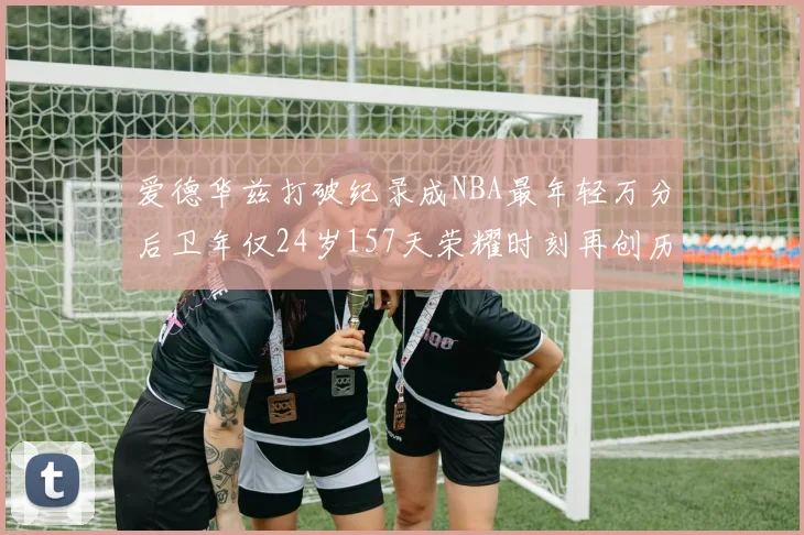 爱德华兹打破纪录成NBA最年轻万分后卫年仅24岁157天荣耀时刻再创历史
