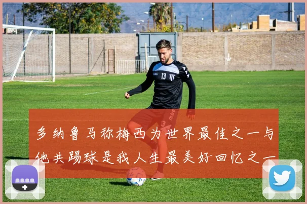 多纳鲁马称梅西为世界最佳之一与他共踢球是我人生最美好回忆之一
