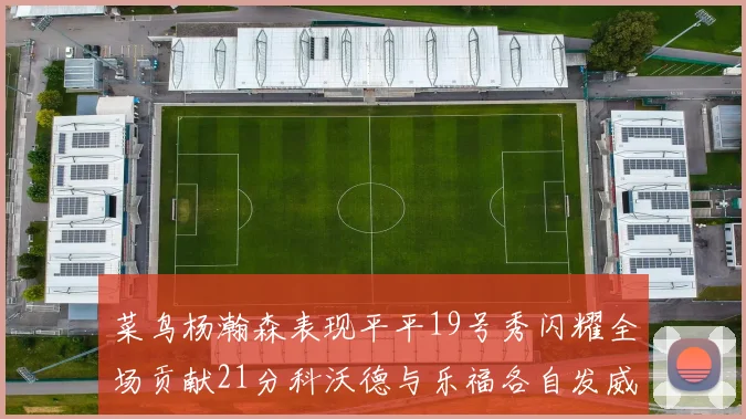 菜鸟杨瀚森表现平平19号秀闪耀全场贡献21分科沃德与乐福各自发威