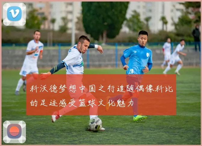 科沃德梦想中国之行追随偶像科比的足迹感受篮球文化魅力