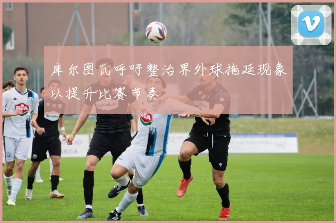 库尔图瓦呼吁整治界外球拖延现象以提升比赛节奏
