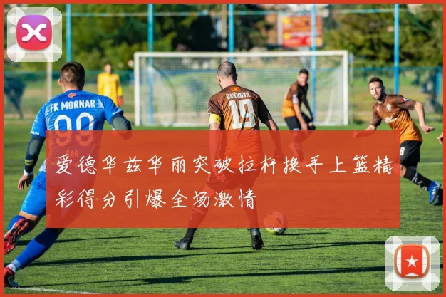 爱德华兹华丽突破拉杆换手上篮精彩得分引爆全场激情