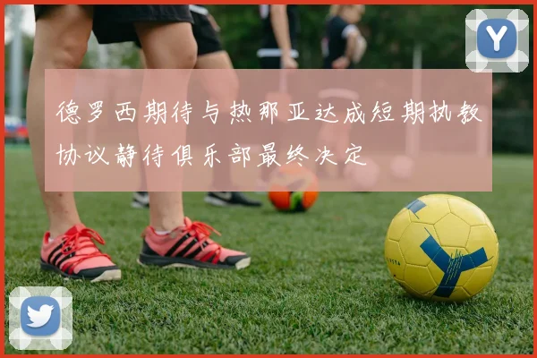 德罗西期待与热那亚达成短期执教协议静待俱乐部最终决定