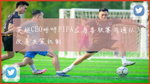 英超CEO呼吁FIFA应与各联赛沟通以改善决策机制