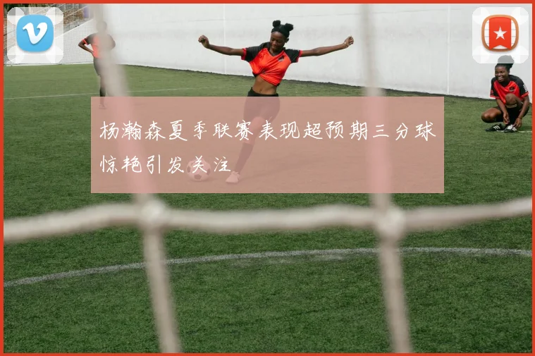 杨瀚森夏季联赛表现超预期三分球惊艳引发关注