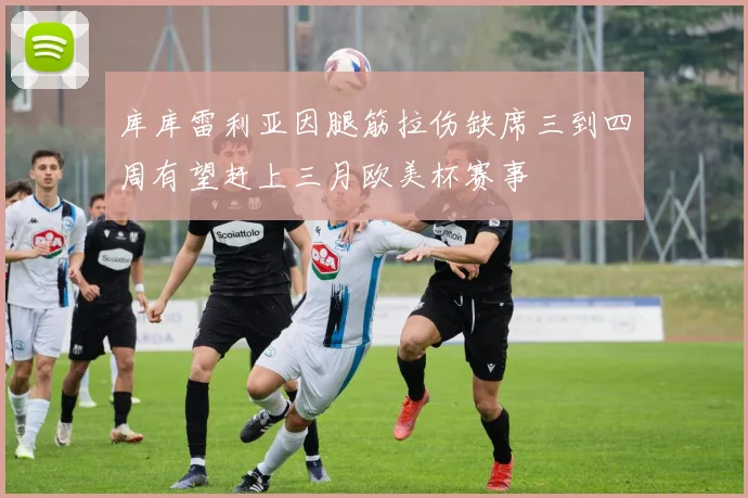 库库雷利亚因腿筋拉伤缺席三到四周有望赶上三月欧美杯赛事