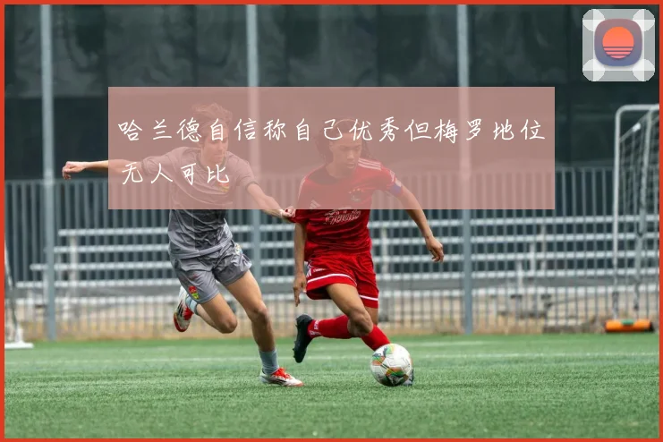 哈兰德自信称自己优秀但梅罗地位无人可比