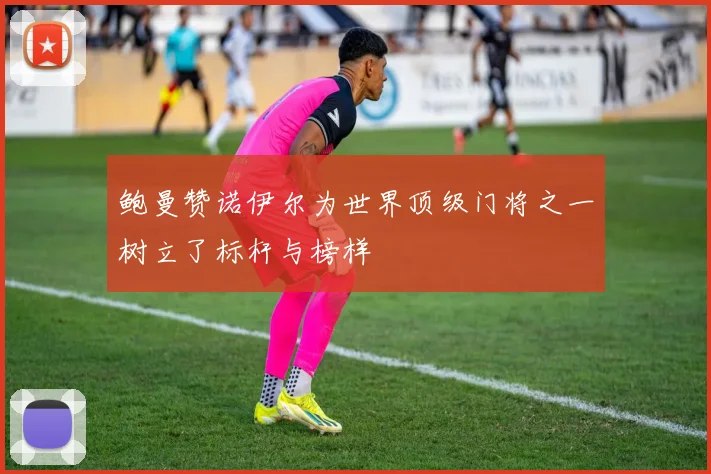 鲍曼赞诺伊尔为世界顶级门将之一树立了标杆与榜样