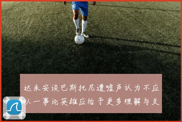 达米安谈巴斯托尼遭嘘声认为不应以一事论英雄应给予更多理解与支持