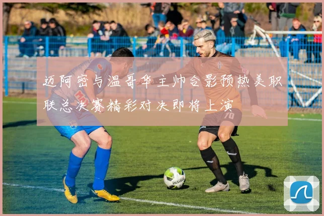 迈阿密与温哥华主帅合影预热美职联总决赛精彩对决即将上演