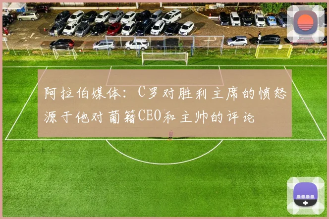 阿拉伯媒体：C罗对胜利主席的愤怒源于他对葡籍CEO和主帅的评论